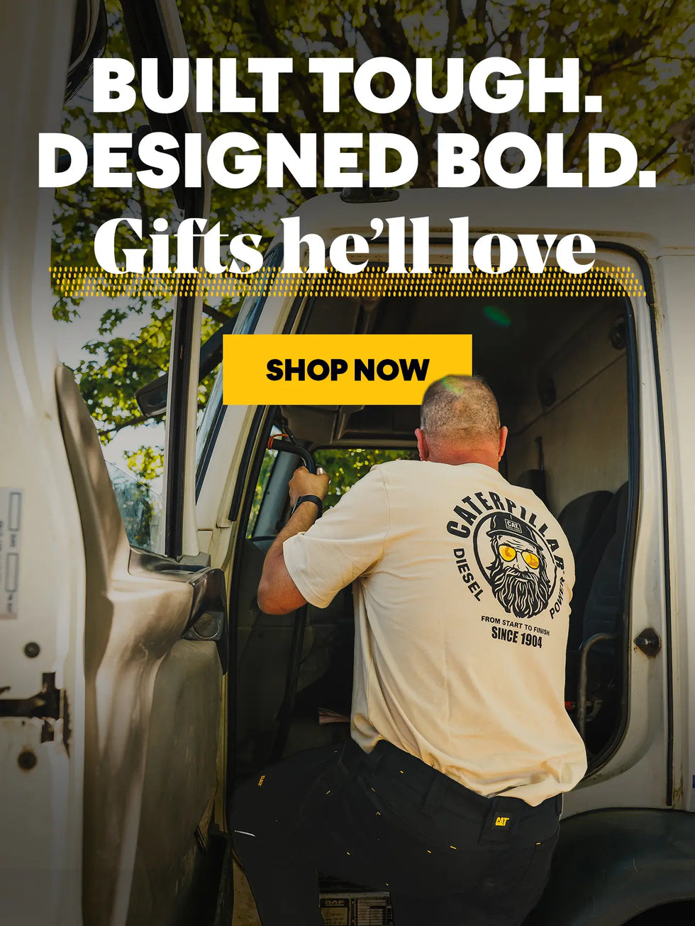 BUILT TOUGH. DESIGNED BOLD. Gifts he'll love. SHOP NOW